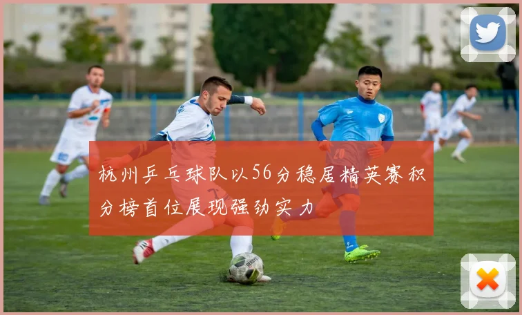 杭州乒乓球队以56分稳居精英赛积分榜首位展现强劲实力