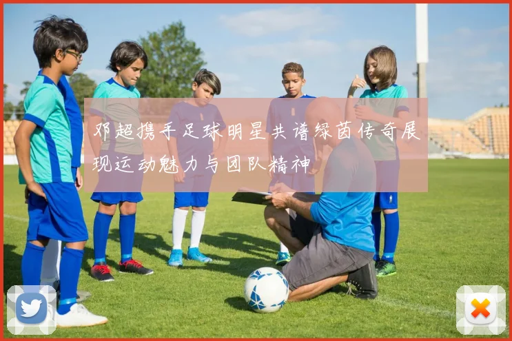 邓超携手足球明星共谱绿茵传奇展现运动魅力与团队精神